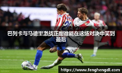 悟空体育巴列卡与马德里激战正酣谁能在这场对决中笑到最后