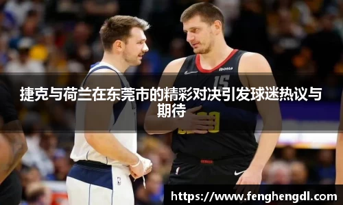 悟空体育捷克与荷兰在东莞市的精彩对决引发球迷热议与期待