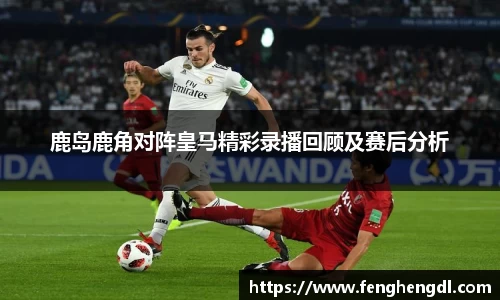 悟空体育鹿岛鹿角对阵皇马精彩录播回顾及赛后分析